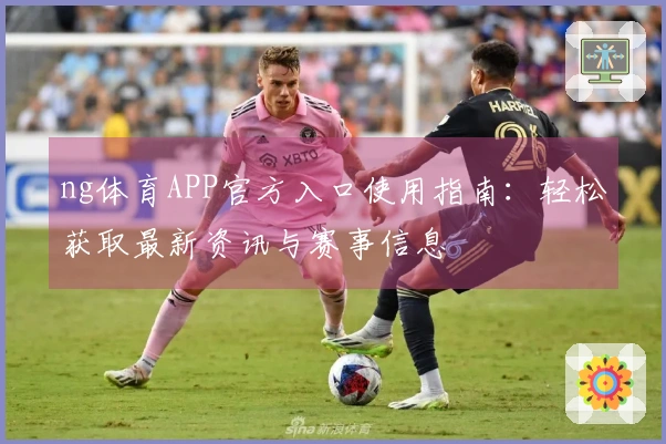 ng体育APP官方入口使用指南：轻松获取最新资讯与赛事信息