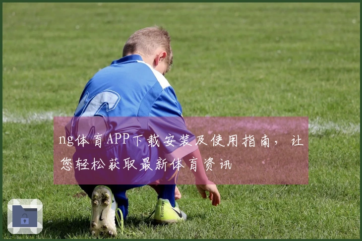 ng体育APP下载安装及使用指南，让您轻松获取最新体育资讯