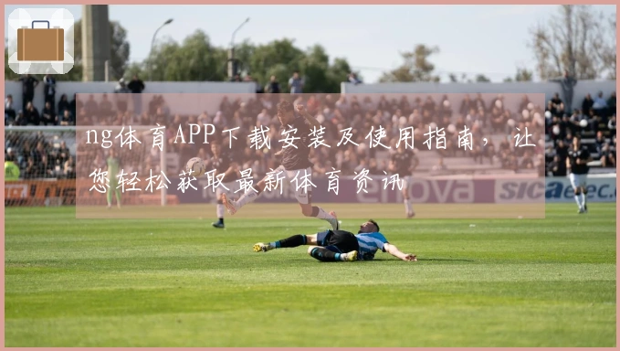 ng体育APP下载安装及使用指南，让您轻松获取最新体育资讯